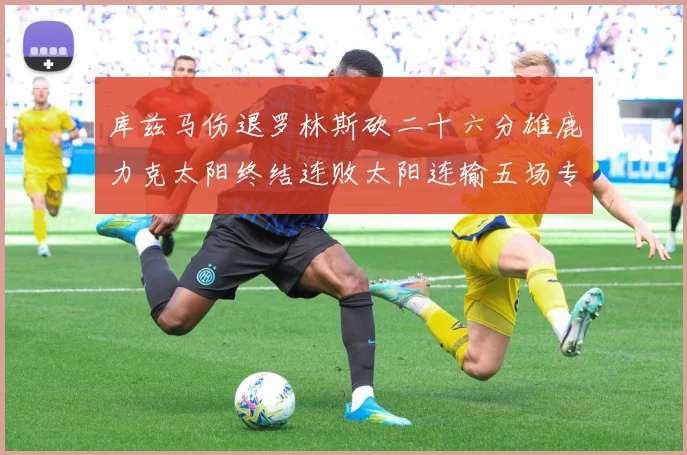 库兹马伤退罗林斯砍二十六分雄鹿力克太阳终结连败太阳连输五场专题观察：最新赛事动态与深度分析