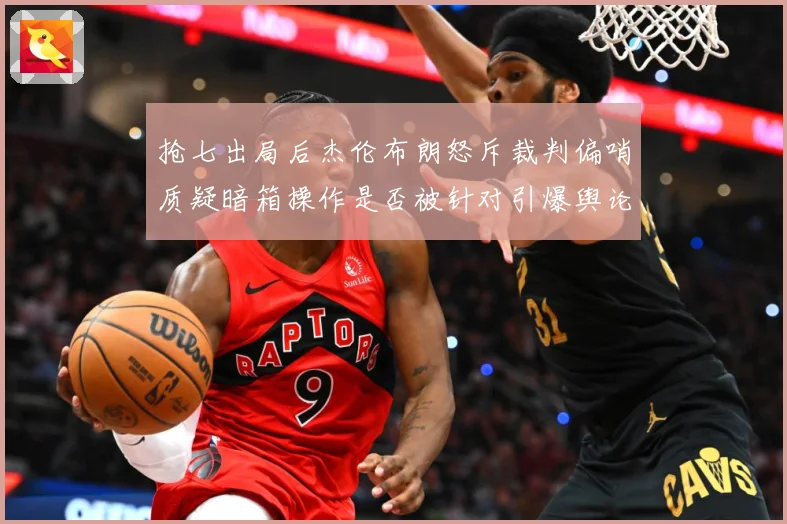 抢七出局后杰伦布朗怒斥裁判偏哨质疑暗箱操作是否被针对引爆舆论赛场复盘：最新赛事动态与深度分析