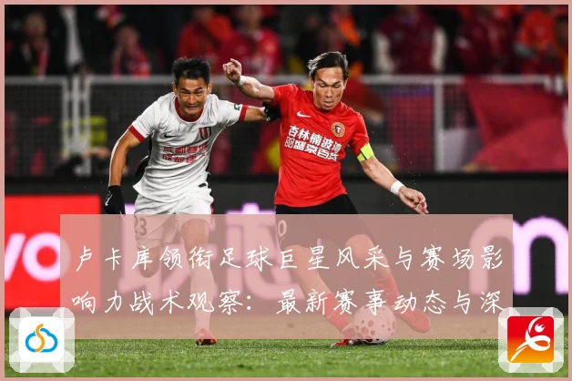 卢卡库领衔足球巨星风采与赛场影响力战术观察：最新赛事动态与深度分析