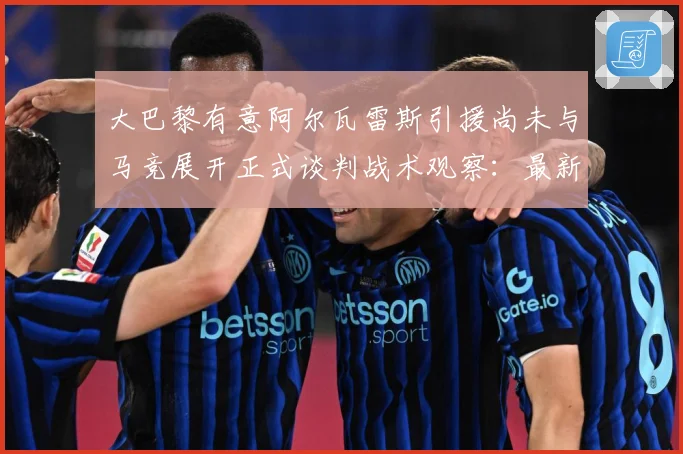 大巴黎有意阿尔瓦雷斯引援尚未与马竞展开正式谈判战术观察：最新赛事动态与深度分析