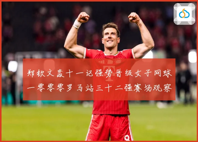 郑钦文轰十一记强势晋级女子网球一零零零罗马站三十二强赛场观察：最新赛事动态与深度分析