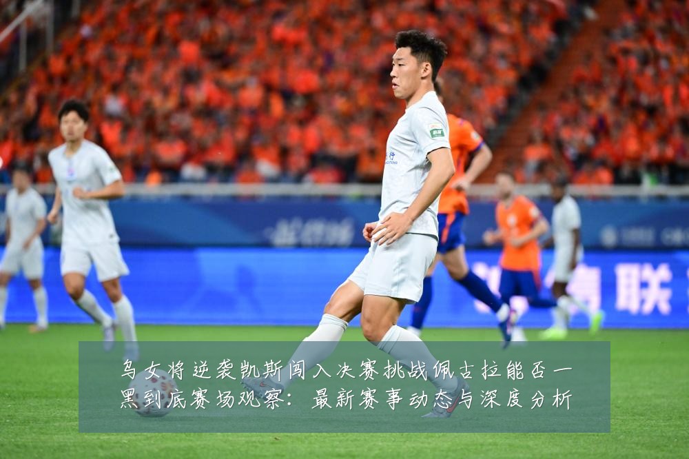 乌女将逆袭凯斯闯入决赛挑战佩古拉能否一黑到底赛场观察:最新赛事动态与深度分析