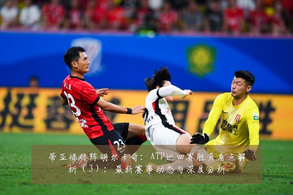 蒂亚福对阵胡尔卡奇：ATP巡回赛胜负看点解析（3）：最新赛事动态与深度分析